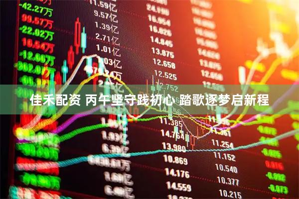 佳禾配资 丙午坚守践初心 踏歌逐梦启新程
