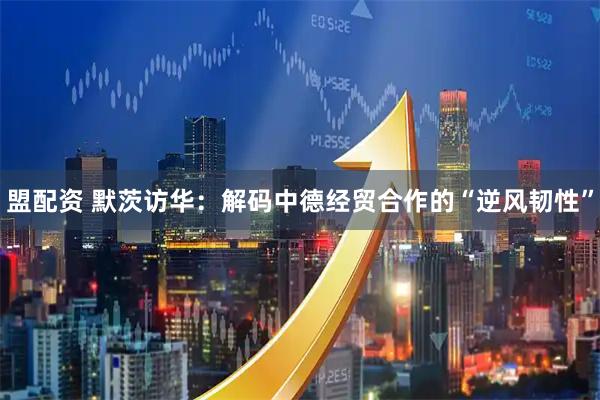 盟配资 默茨访华：解码中德经贸合作的“逆风韧性”