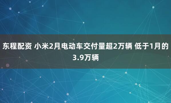东程配资 小米2月电动车交付量超2万辆 低于1月的3.9万辆