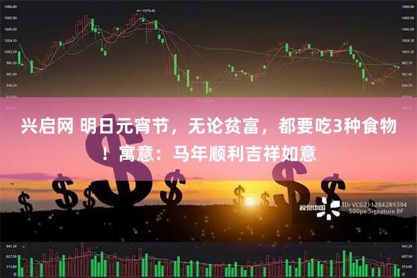 兴启网 明日元宵节，无论贫富，都要吃3种食物！寓意：马年顺利吉祥如意