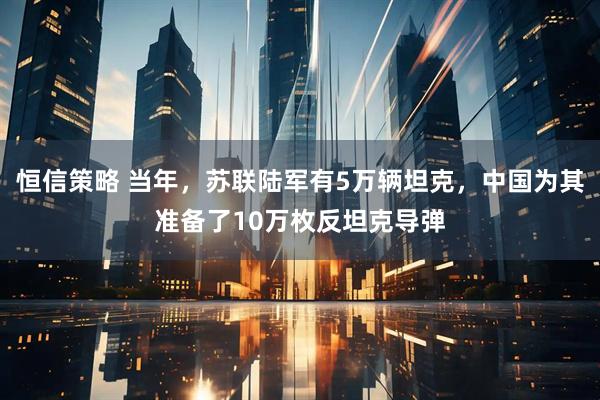 恒信策略 当年，苏联陆军有5万辆坦克，中国为其准备了10万枚反坦克导弹