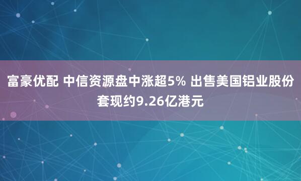 富豪优配 中信资源盘中涨超5% 出售美国铝业股份套现约9.26亿港元