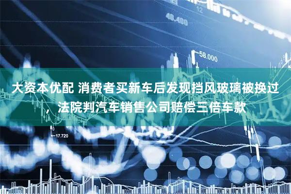 大资本优配 消费者买新车后发现挡风玻璃被换过，法院判汽车销售公司赔偿三倍车款
