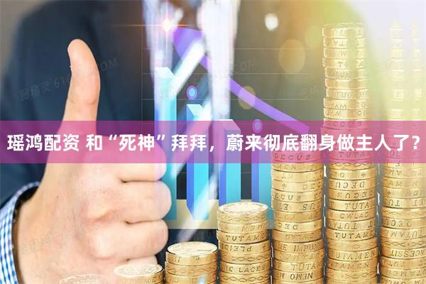 瑶鸿配资 和“死神”拜拜，蔚来彻底翻身做主人了？