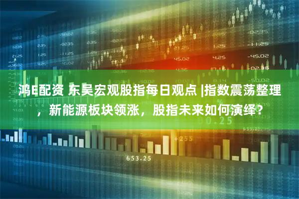 鸿E配资 东吴宏观股指每日观点 |指数震荡整理，新能源板块领涨，股指未来如何演绎？