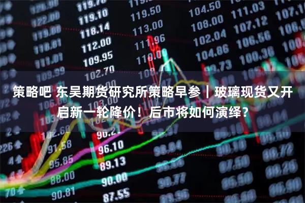 策略吧 东吴期货研究所策略早参｜玻璃现货又开启新一轮降价！后市将如何演绎？