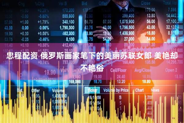 忠程配资 俄罗斯画家笔下的美丽苏联女郎 美艳却不艳俗