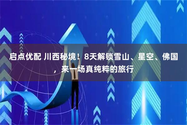 启点优配 川西秘境！8天解锁雪山、星空、佛国，来一场真纯粹的旅行