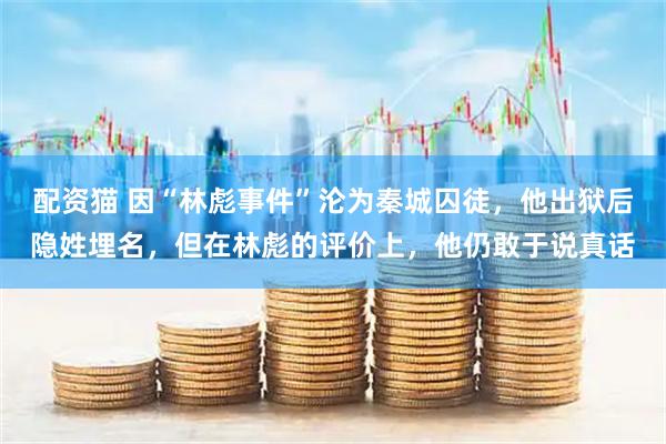 配资猫 因“林彪事件”沦为秦城囚徒，他出狱后隐姓埋名，但在林彪的评价上，他仍敢于说真话