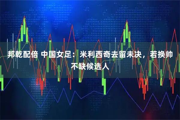邦乾配倍 中国女足:米利西奇去留未决,若换帅不缺候选人
