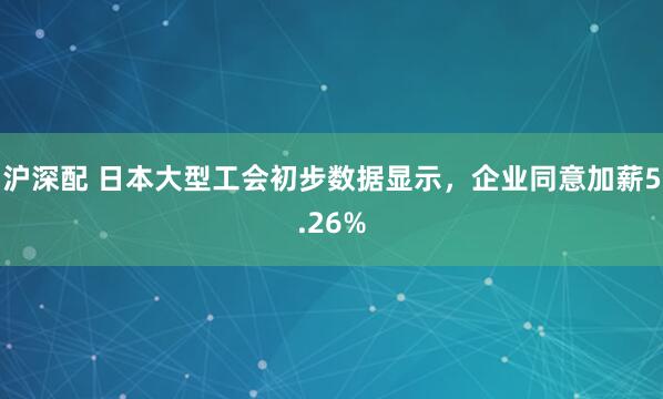 沪深配 日本大型工会初步数据显示，企业同意加薪5.26%