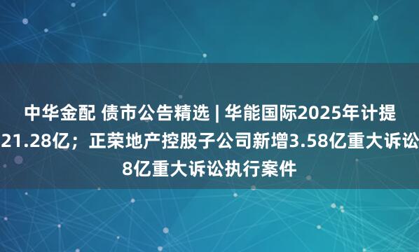 中华金配 债市公告精选 | 华能国际2025年计提减值准备21.28亿；正荣地产控股子公司新增3.58亿重大诉讼执行案件