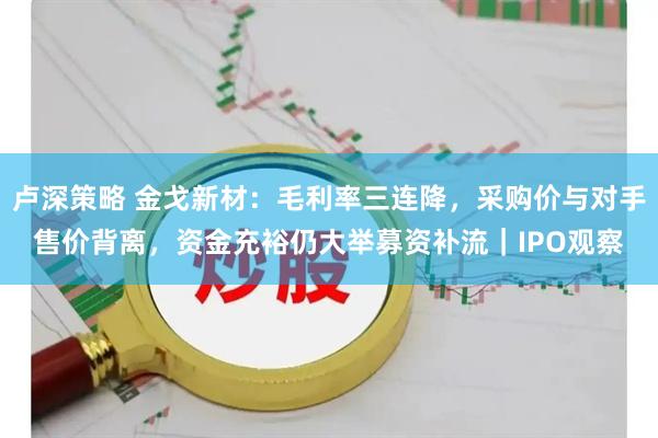 卢深策略 金戈新材：毛利率三连降，采购价与对手售价背离，资金充裕仍大举募资补流｜IPO观察