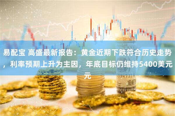 易配宝 高盛最新报告：黄金近期下跌符合历史走势，利率预期上升为主因，年底目标仍维持5400美元