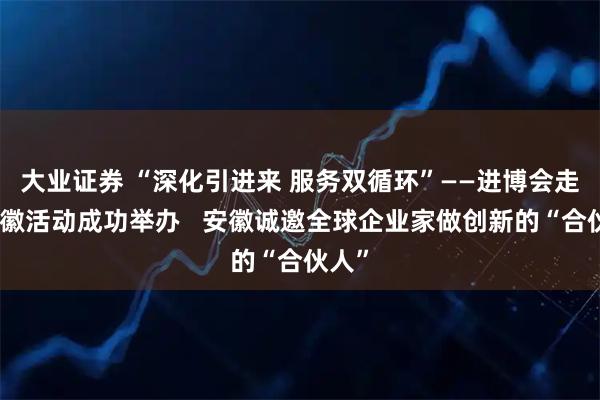 大业证券 “深化引进来 服务双循环”——进博会走进安徽活动成功举办   安徽诚邀全球企业家做创新的“合伙人”