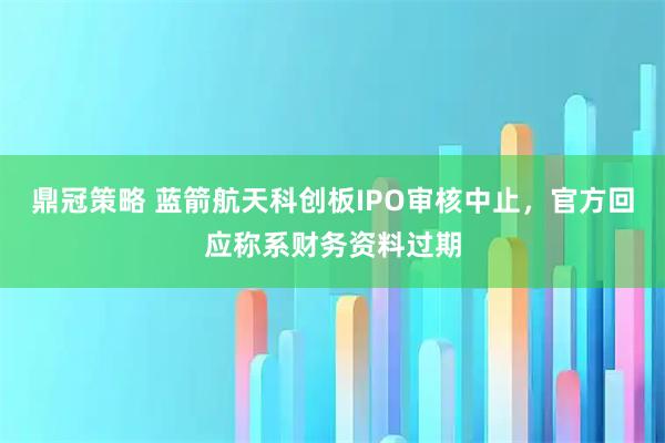 鼎冠策略 蓝箭航天科创板IPO审核中止，官方回应称系财务资料过期