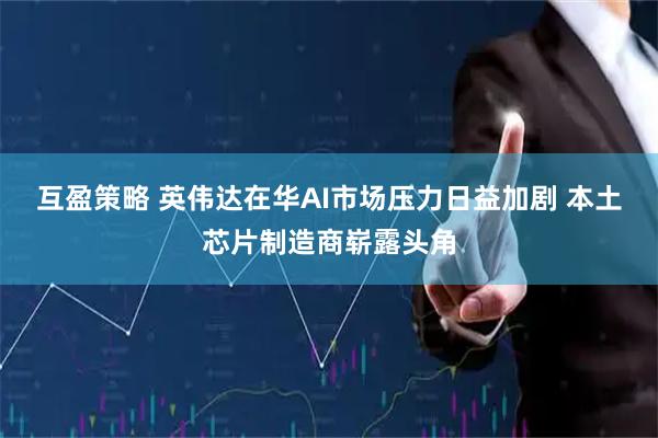 互盈策略 英伟达在华AI市场压力日益加剧 本土芯片制造商崭露头角