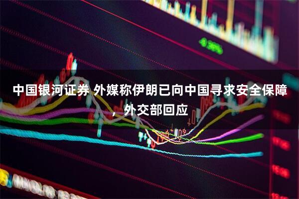 中国银河证券 外媒称伊朗已向中国寻求安全保障，外交部回应
