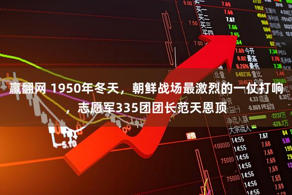 赢翻网 1950年冬天，朝鲜战场最激烈的一仗打响，志愿军335团团长范天恩顶