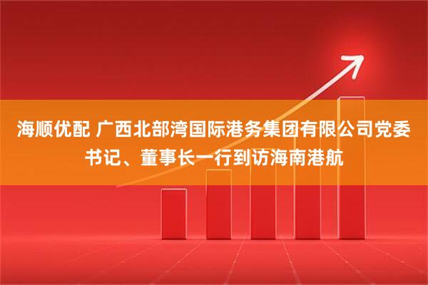 海顺优配 广西北部湾国际港务集团有限公司党委书记、董事长一行到访海南港航