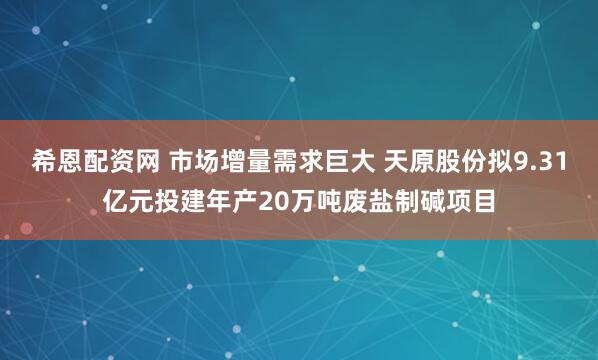 希恩配资网 市场增量需求巨大 天原股份拟9.31亿元投建年产20万吨废盐制碱项目