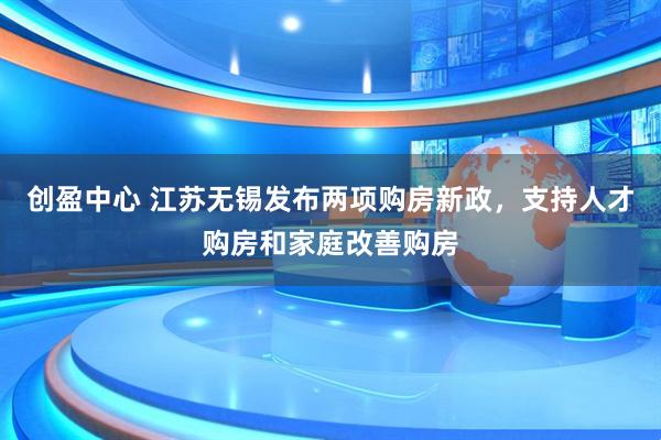 创盈中心 江苏无锡发布两项购房新政，支持人才购房和家庭改善购房