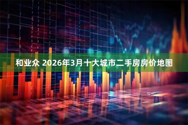 和业众 2026年3月十大城市二手房房价地图