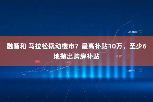 融智和 马拉松撬动楼市？最高补贴10万，至少6地抛出购房补贴