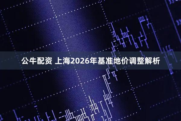 公牛配资 上海2026年基准地价调整解析