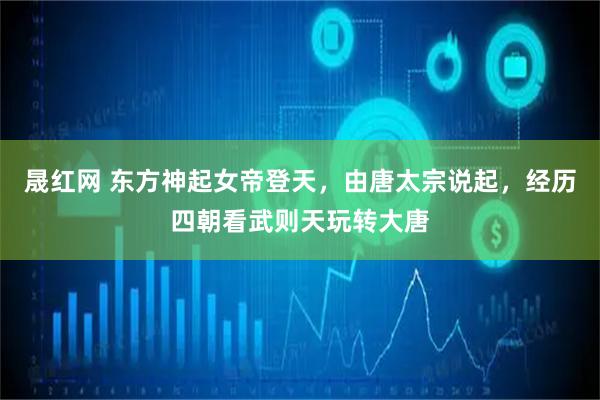 晟红网 东方神起女帝登天，由唐太宗说起，经历四朝看武则天玩转大唐
