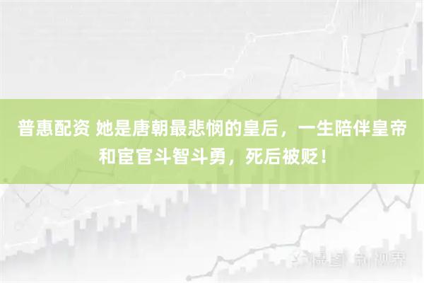 普惠配资 她是唐朝最悲悯的皇后，一生陪伴皇帝和宦官斗智斗勇，死后被贬！