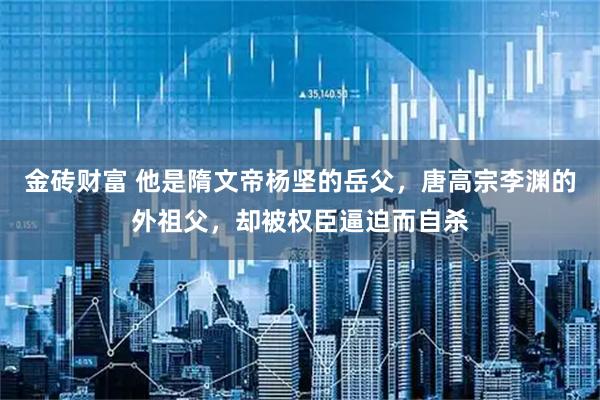 金砖财富 他是隋文帝杨坚的岳父，唐高宗李渊的外祖父，却被权臣逼迫而自杀