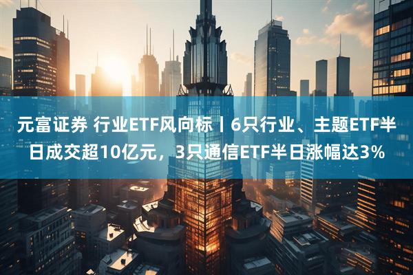元富证券 行业ETF风向标丨6只行业、主题ETF半日成交超10亿元，3只通信ETF半日涨幅达3%