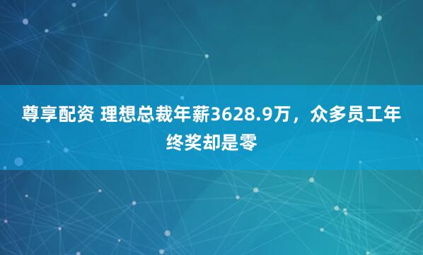 尊享配资 理想总裁年薪3628.9万，众多员工年终奖却是零