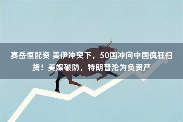 赛岳恒配资 美伊冲突下，50国冲向中国疯狂扫货！美媒破防，特朗普沦为负资产