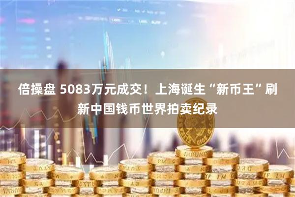 倍操盘 5083万元成交！上海诞生“新币王”刷新中国钱币世界拍卖纪录