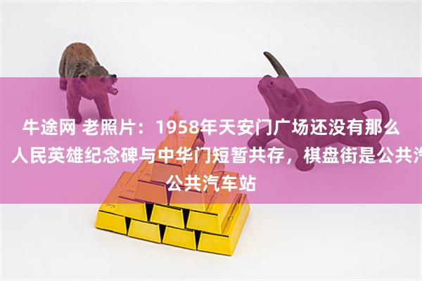 牛途网 老照片：1958年天安门广场还没有那么宽广，人民英雄纪念碑与中华门短暂共存，棋盘街是公共汽车站