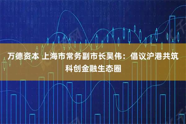 万德资本 上海市常务副市长吴伟：倡议沪港共筑科创金融生态圈