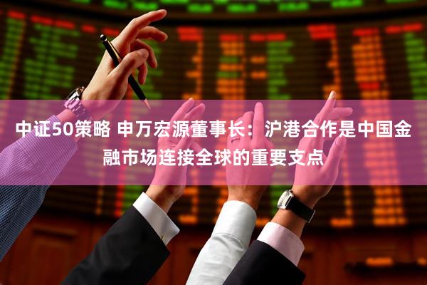 中证50策略 申万宏源董事长：沪港合作是中国金融市场连接全球的重要支点