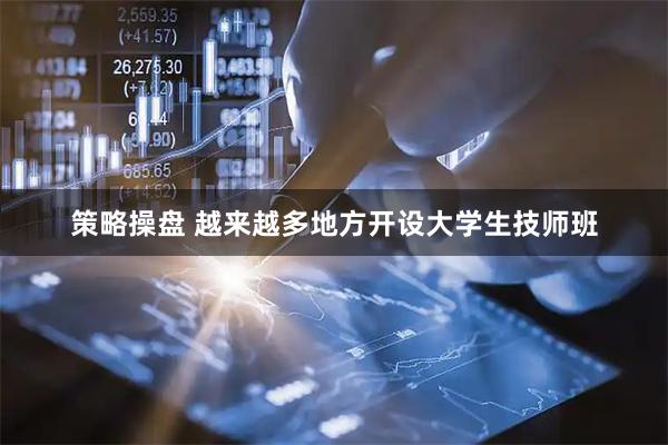 策略操盘 越来越多地方开设大学生技师班