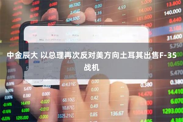中金辰大 以总理再次反对美方向土耳其出售F-35战机