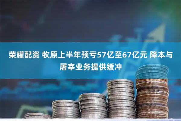 荣耀配资 牧原上半年预亏57亿至67亿元 降本与屠宰业务提供缓冲
