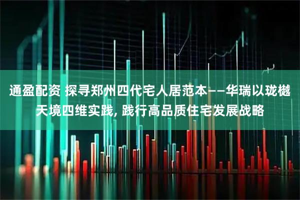 通盈配资 探寻郑州四代宅人居范本——华瑞以珑樾天境四维实践, 践行高品质住宅发展战略