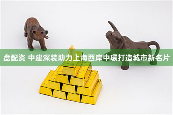 盘配资 中建深装助力上海西岸中環打造城市新名片