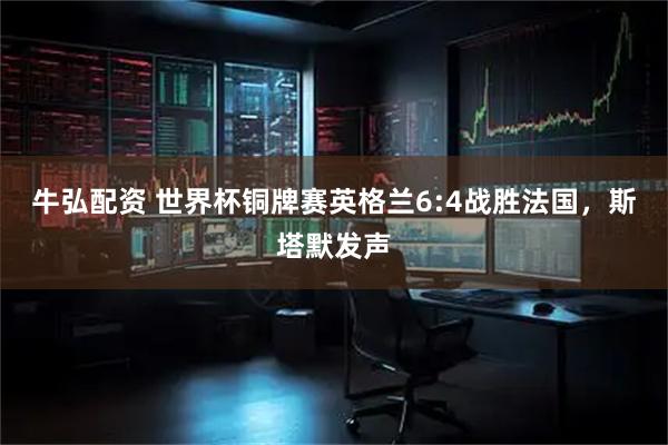 牛弘配资 世界杯铜牌赛英格兰6:4战胜法国，斯塔默发声