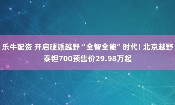 乐牛配资 开启硬派越野“全智全能”时代! 北京越野泰钽700预售价29.98万起