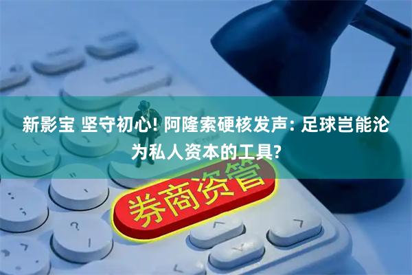 新影宝 坚守初心! 阿隆索硬核发声: 足球岂能沦为私人资本的工具?