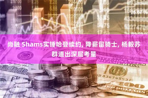 尚融 Shams实锤哈登续约, 降薪留骑士, 杨毅苏群道出深层考量
