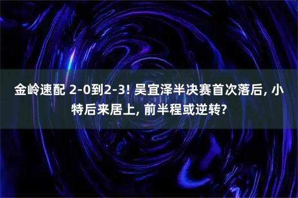 金岭速配 2-0到2-3! 吴宜泽半决赛首次落后, 小特后来居上, 前半程或逆转?